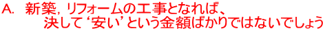 A. 新築,リフォームの工事となれば、 決して‘安い’という金額ばかりではないでしょう